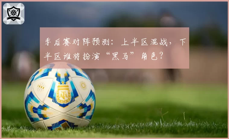 季后赛对阵预测：上半区混战，下半区谁将扮演“黑马”角色？