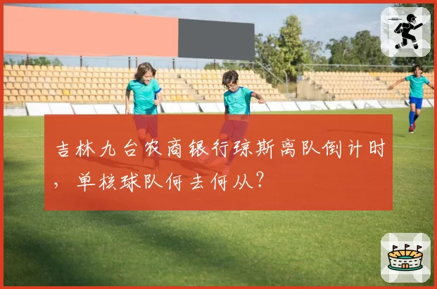 吉林九台农商银行琼斯离队倒计时，单核球队何去何从？