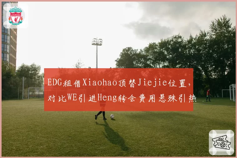 EDG租借Xiaohao顶替Jiejie位置,对比WE引进Heng转会费用悬殊引热议