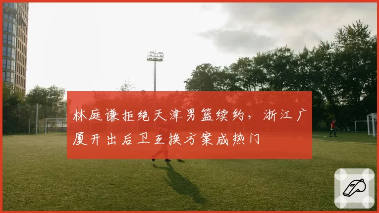 林庭谦拒绝天津男篮续约，浙江广厦开出后卫互换方案成热门