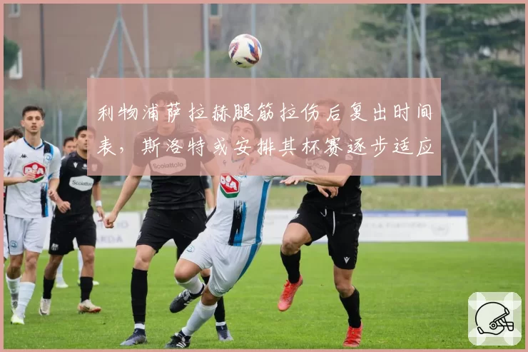 利物浦萨拉赫腿筋拉伤后复出时间表，斯洛特或安排其杯赛逐步适应
