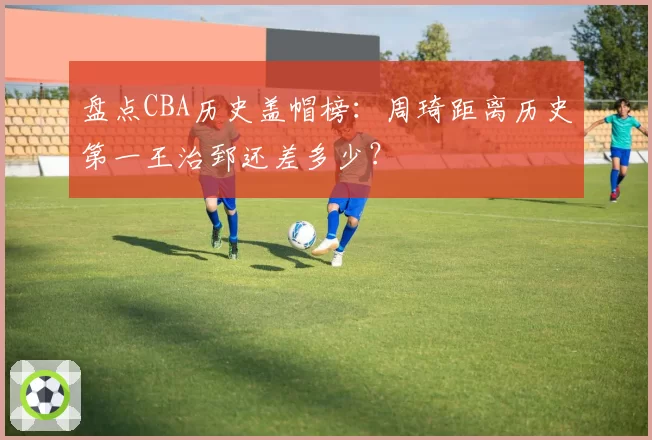 盘点CBA历史盖帽榜：周琦距离历史第一王治郅还差多少？