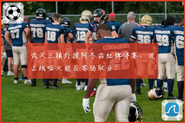 武汉三镇外援阿齐兹红牌停赛,攻击线哑火能否客场取分?
