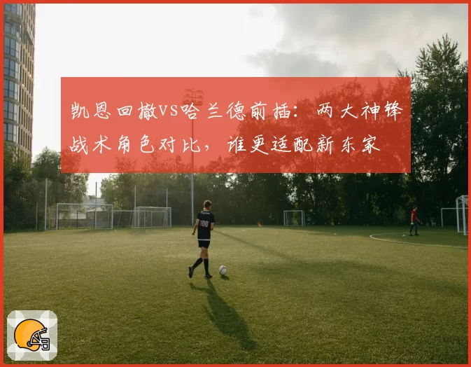 凯恩回撤vs哈兰德前插:两大神锋战术角色对比,谁更适配新东家