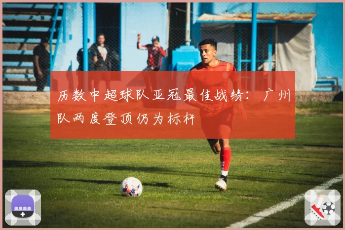 历数中超球队亚冠最佳战绩：广州队两度登顶仍为标杆