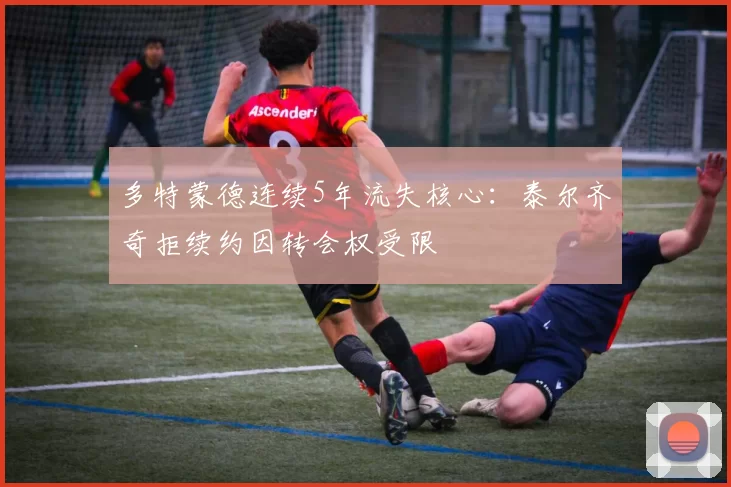 多特蒙德连续5年流失核心：泰尔齐奇拒续约因转会权受限