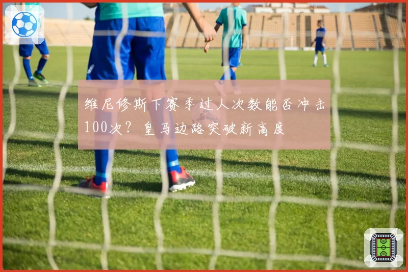 维尼修斯下赛季过人次数能否冲击100次？皇马边路突破新高度