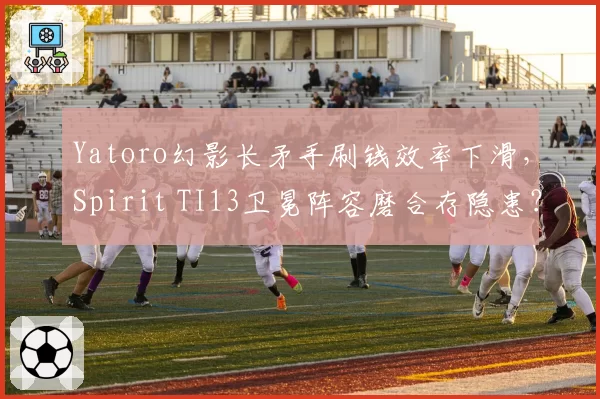 Yatoro幻影长矛手刷钱效率下滑，Spirit TI13卫冕阵容磨合存隐患？