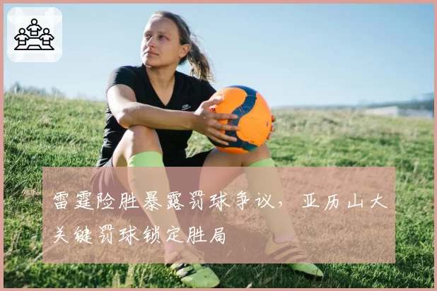 雷霆险胜暴露罚球争议，亚历山大关键罚球锁定胜局