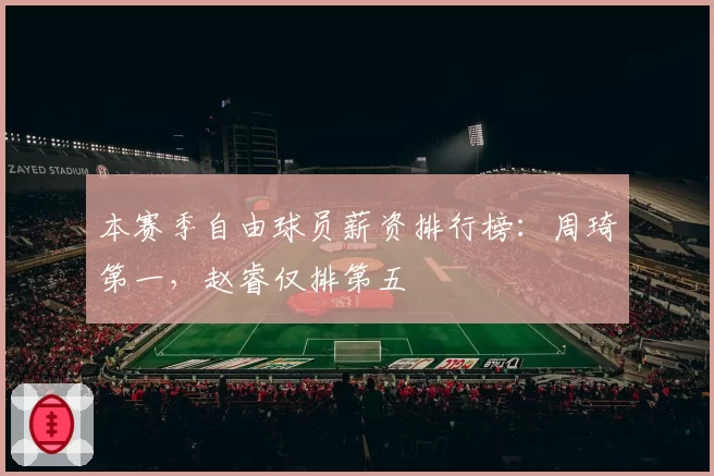 本赛季自由球员薪资排行榜：周琦第一，赵睿仅排第五