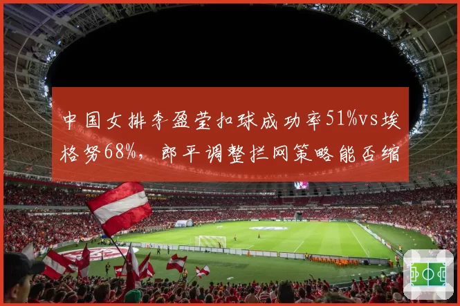 中国女排李盈莹扣球成功率51%vs埃格努68%，郎平调整拦网策略能否缩小差距