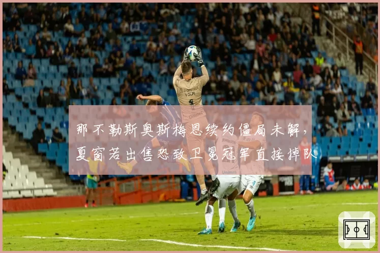 那不勒斯奥斯梅恩续约僵局未解，夏窗若出售恐致卫冕冠军直接掉队