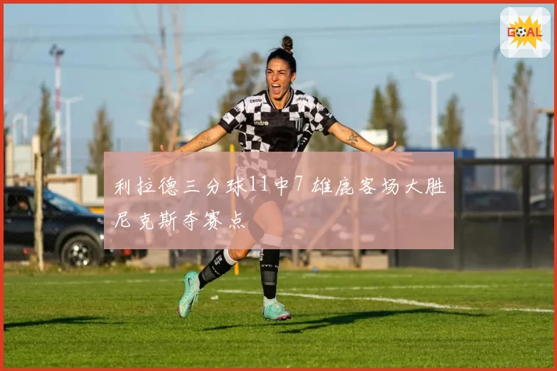 利拉德三分球11中7 雄鹿客场大胜尼克斯夺赛点