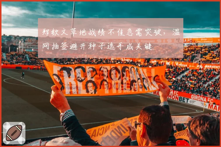 郑钦文草地战绩不佳急需突破,温网抽签避开种子选手成关键