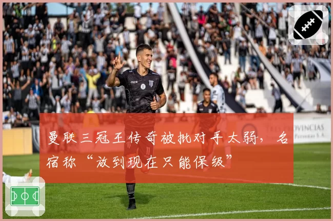 曼联三冠王传奇被批对手太弱，名宿称“放到现在只能保级”