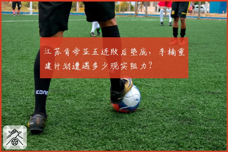 江苏肯帝亚五连败后垫底，李楠重建计划遭遇多少现实阻力？