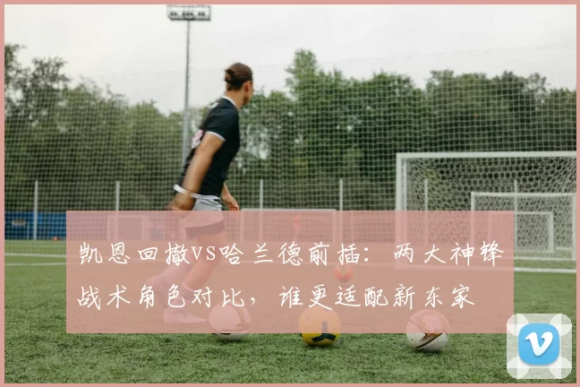 凯恩回撤vs哈兰德前插:两大神锋战术角色对比,谁更适配新东家