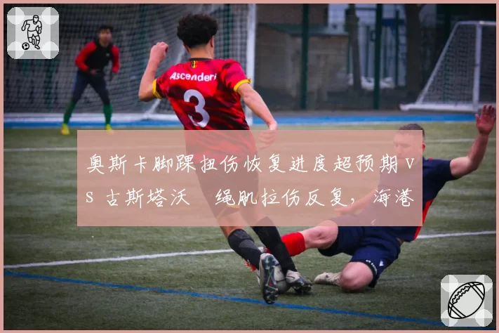奥斯卡脚踝扭伤恢复进度超预期 vs 古斯塔沃腘绳肌拉伤反复，海港双核复出节奏错峰