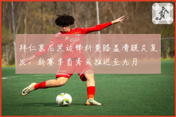 拜仁慕尼黑边锋科曼膝盖滑膜炎复发，新赛季首秀或推迟至九月