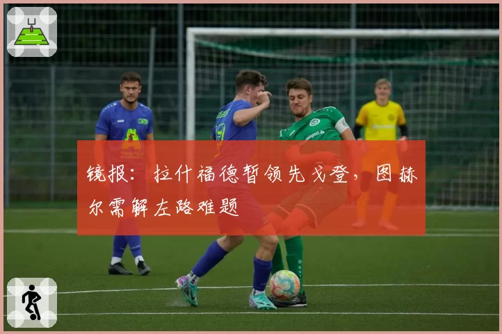镜报：拉什福德暂领先戈登，图赫尔需解左路难题