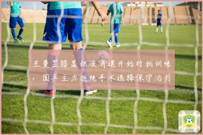 王曼昱膝盖积液消退开始对抗训练，国乒主力拒绝手术选择保守治疗复出在即