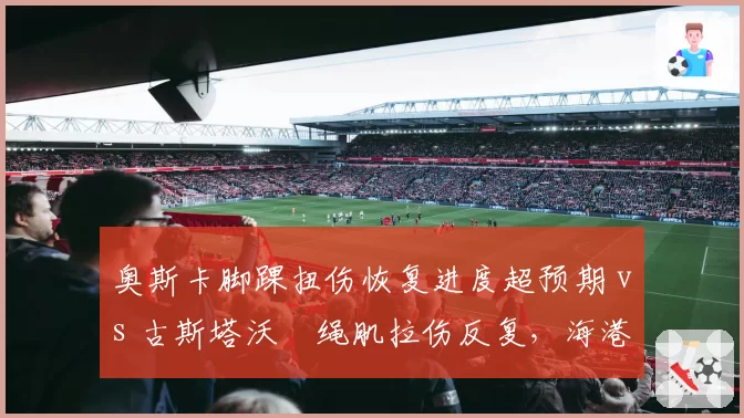 奥斯卡脚踝扭伤恢复进度超预期 vs 古斯塔沃腘绳肌拉伤反复,海港双核复出节奏错峰