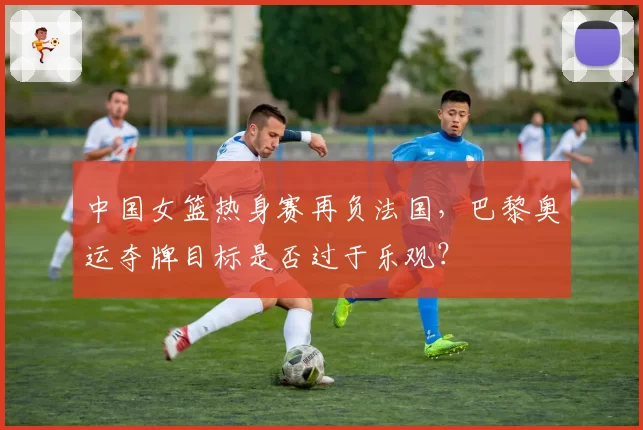 中国女篮热身赛再负法国，巴黎奥运夺牌目标是否过于乐观？