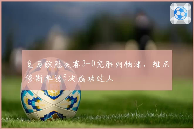 皇马欧冠决赛3-0完胜利物浦，维尼修斯单场5次成功过人