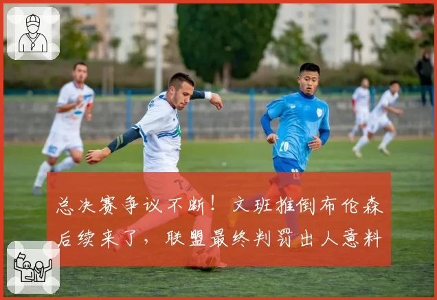 总决赛争议不断!文班推倒布伦森后续来了,联盟最终判罚出人意料