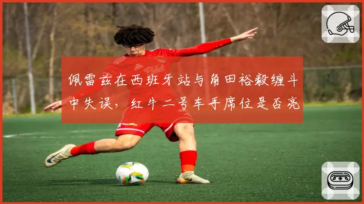 佩雷兹在西班牙站与角田裕毅缠斗中失误，红牛二号车手席位是否亮起红灯？