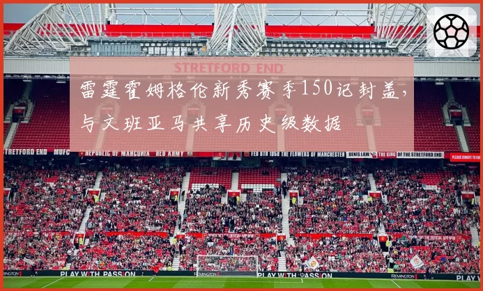 雷霆霍姆格伦新秀赛季150记封盖,与文班亚马共享历史级数据