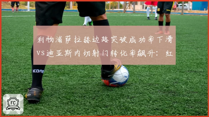 利物浦萨拉赫边路突破成功率下滑vs迪亚斯内切射门转化率飙升：红军边锋攻击模式切换对比