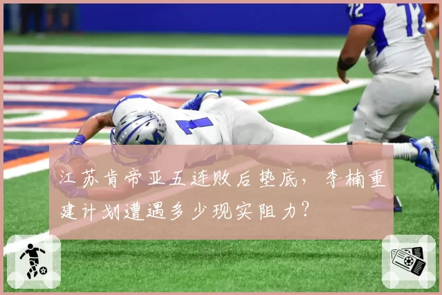 江苏肯帝亚五连败后垫底，李楠重建计划遭遇多少现实阻力？