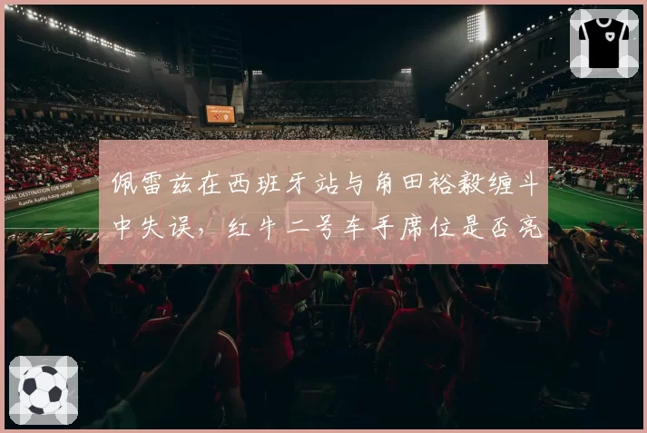 佩雷兹在西班牙站与角田裕毅缠斗中失误，红牛二号车手席位是否亮起红灯？