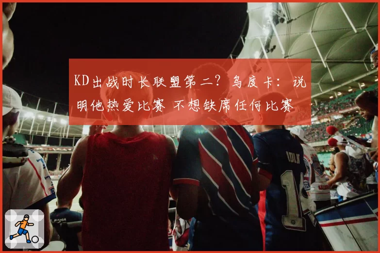 KD出战时长联盟第二？乌度卡：说明他热爱比赛 不想缺席任何比赛