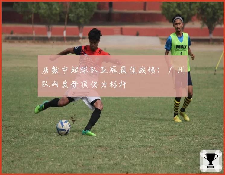 历数中超球队亚冠最佳战绩：广州队两度登顶仍为标杆