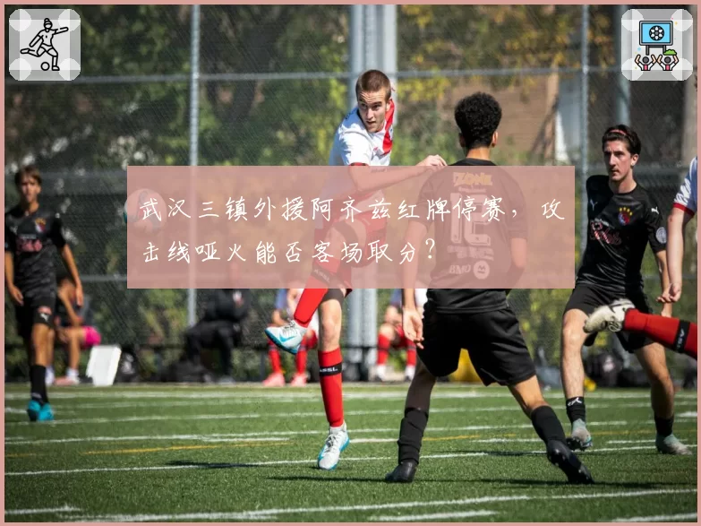 武汉三镇外援阿齐兹红牌停赛,攻击线哑火能否客场取分?