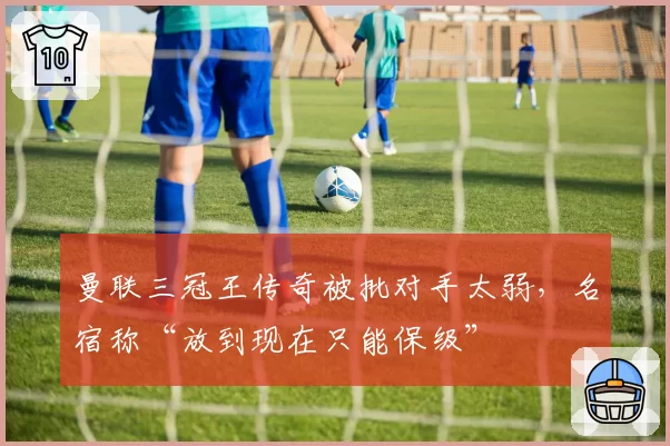 曼联三冠王传奇被批对手太弱，名宿称“放到现在只能保级”