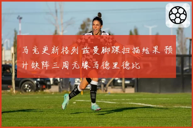 马竞更新格列兹曼脚踝扫描结果 预计缺阵三周无缘马德里德比