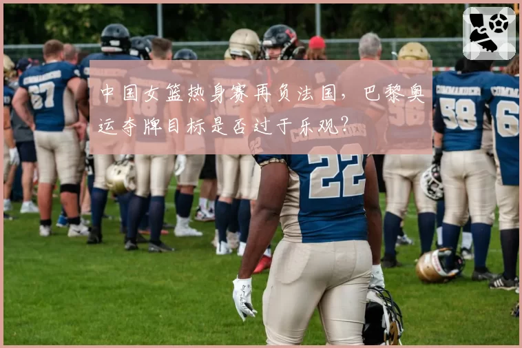 中国女篮热身赛再负法国，巴黎奥运夺牌目标是否过于乐观？