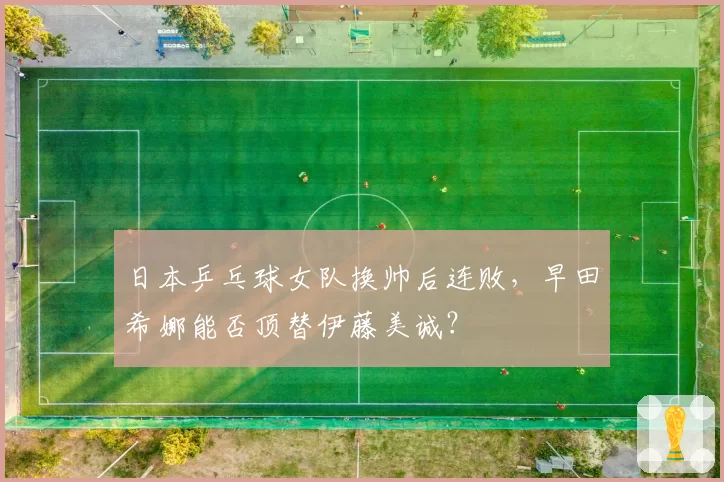 日本乒乓球女队换帅后连败，早田希娜能否顶替伊藤美诚？